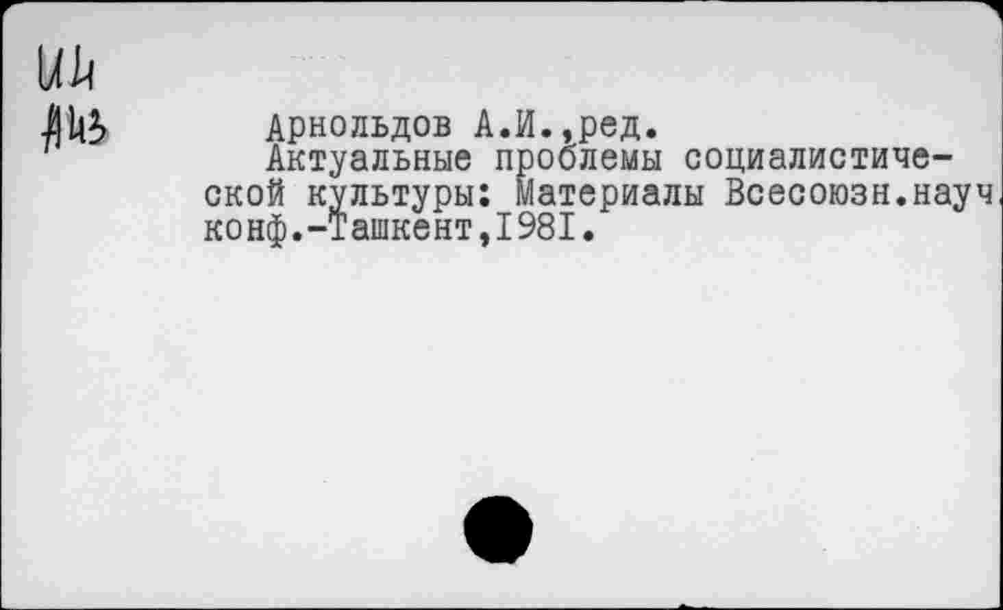 ﻿Арнольдов А.И.,ред.
Актуальные проблемы социалистической культуры: Материалы Всесоюзн.науч конф.-Ташкент,1981.